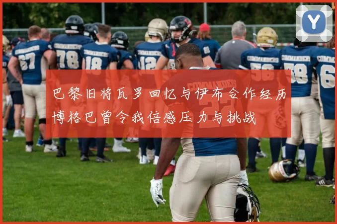 巴黎旧将瓦罗回忆与伊布合作经历博格巴曾令我倍感压力与挑战
