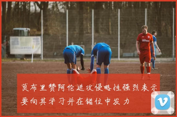 莫布里赞阿伦进攻侵略性强烈表示要向其学习并在错位中发力