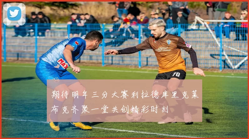 期待明年三分大赛利拉德库里克莱布克齐聚一堂共创精彩时刻
