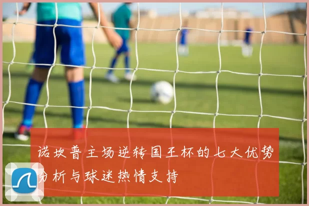 诺坎普主场逆转国王杯的七大优势分析与球迷热情支持
