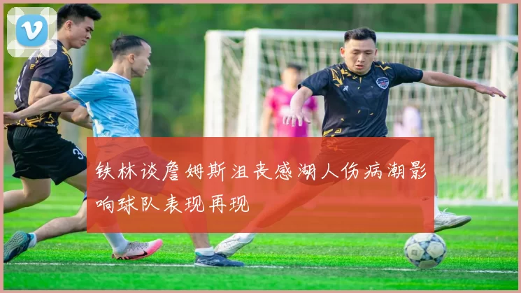 铁林谈詹姆斯沮丧感湖人伤病潮影响球队表现再现