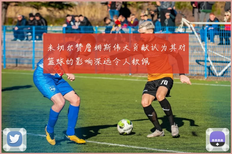 米切尔赞詹姆斯伟大贡献认为其对篮球的影响深远令人钦佩