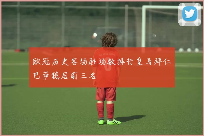 欧冠历史客场胜场数排行皇马拜仁巴萨稳居前三名