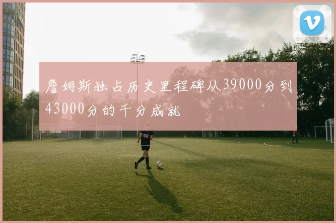 詹姆斯独占历史里程碑从39000分到43000分的千分成就