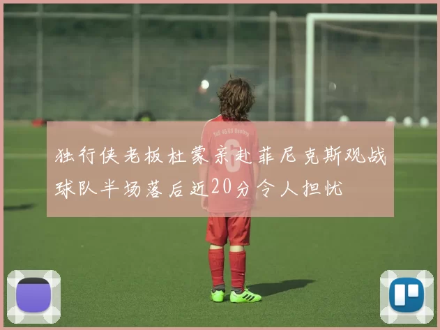独行侠老板杜蒙亲赴菲尼克斯观战球队半场落后近20分令人担忧