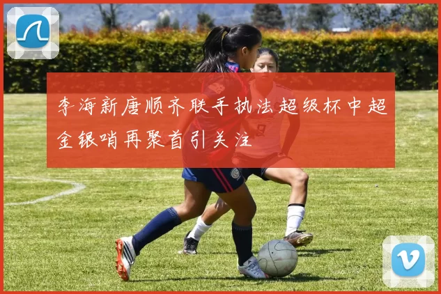 李海新唐顺齐联手执法超级杯中超金银哨再聚首引关注