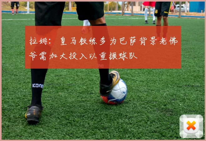 拉姆：皇马教练多为巴萨背景老佛爷需加大投入以重振球队