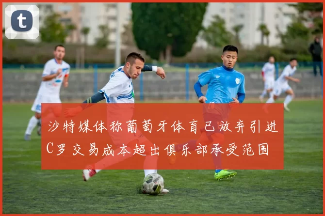 沙特媒体称葡萄牙体育已放弃引进C罗交易成本超出俱乐部承受范围