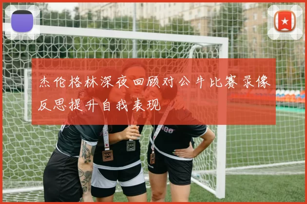 杰伦格林深夜回顾对公牛比赛录像反思提升自我表现