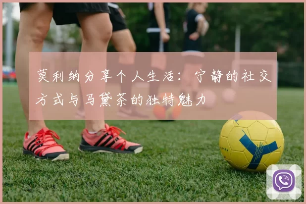 莫利纳分享个人生活：宁静的社交方式与马黛茶的独特魅力