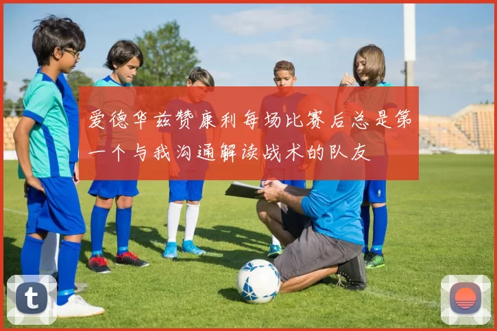 爱德华兹赞康利每场比赛后总是第一个与我沟通解读战术的队友