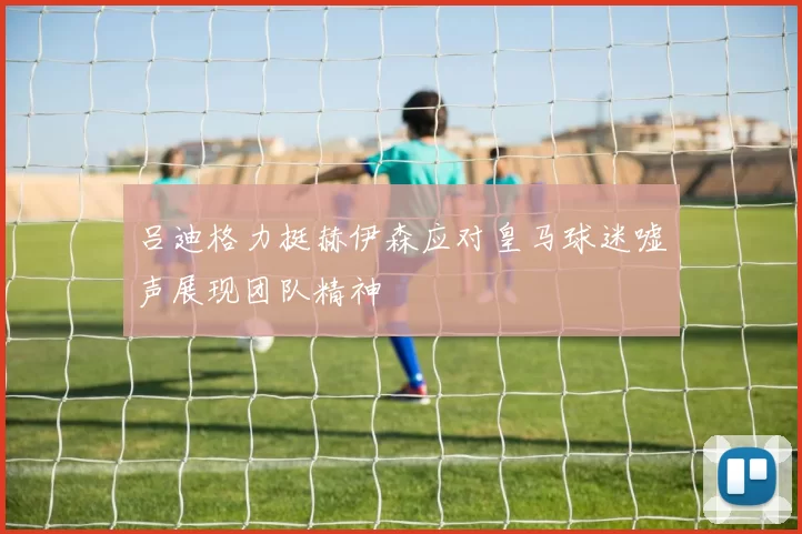 吕迪格力挺赫伊森应对皇马球迷嘘声展现团队精神