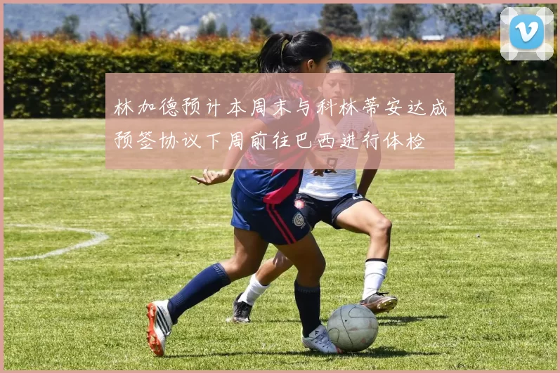 林加德预计本周末与科林蒂安达成预签协议下周前往巴西进行体检