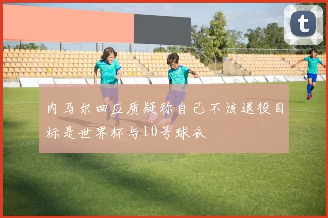 内马尔回应质疑称自己不该退役目标是世界杯与10号球衣