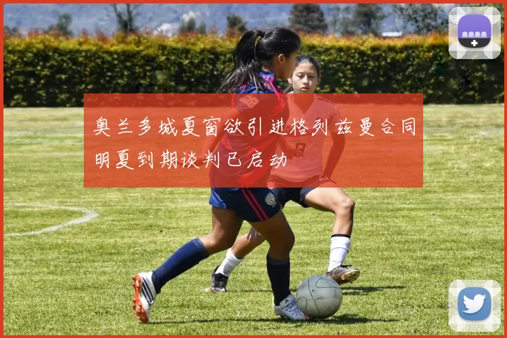 奥兰多城夏窗欲引进格列兹曼合同明夏到期谈判已启动