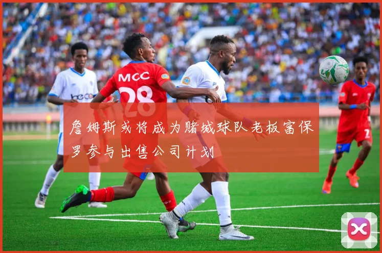 詹姆斯或将成为赌城球队老板富保罗参与出售公司计划