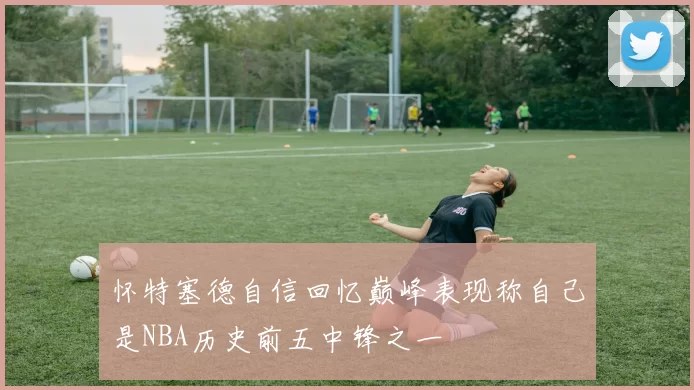 怀特塞德自信回忆巅峰表现称自己是NBA历史前五中锋之一