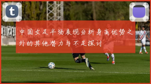 中国女足半场表现分析身高优势之外的其他潜力与不足探讨