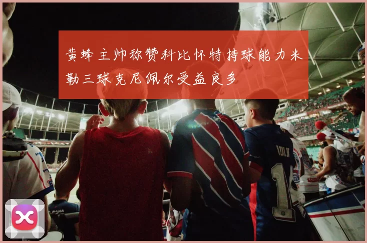 黄蜂主帅称赞科比怀特持球能力米勒三球克尼佩尔受益良多