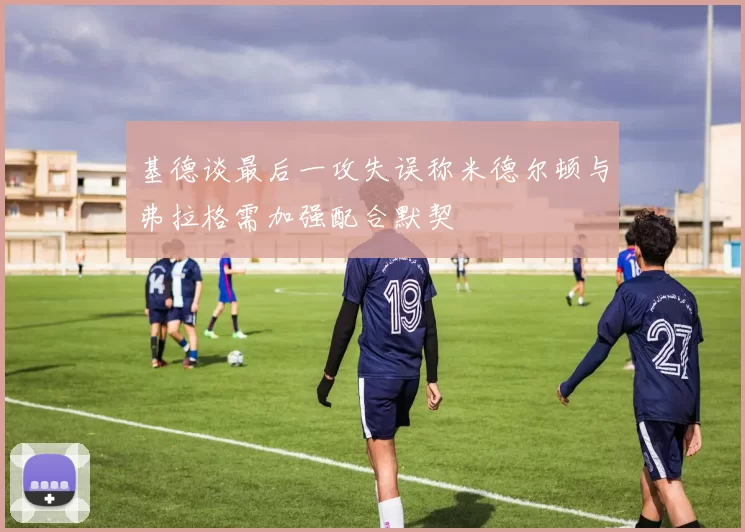 基德谈最后一攻失误称米德尔顿与弗拉格需加强配合默契