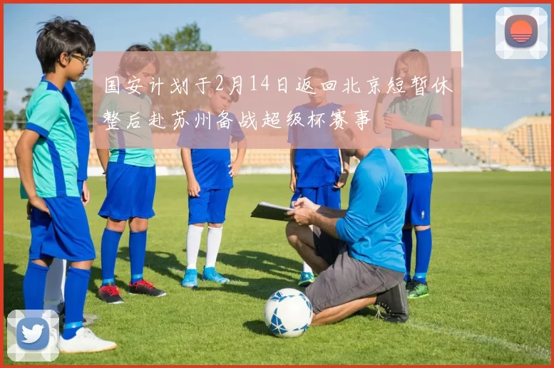 国安计划于2月14日返回北京短暂休整后赴苏州备战超级杯赛事