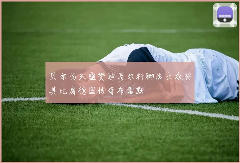 贝尔戈米盛赞迪马尔科脚法出众将其比肩德国传奇布雷默