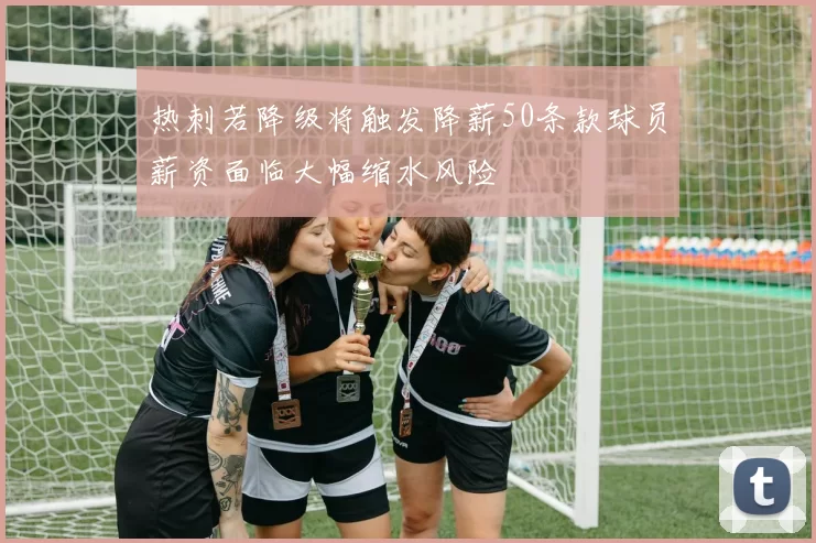 热刺若降级将触发降薪50条款球员薪资面临大幅缩水风险