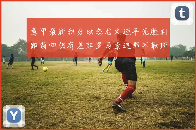 意甲最新积分动态尤文连平无胜利距前四仍有差距罗马紧追那不勒斯争夺欧冠资格