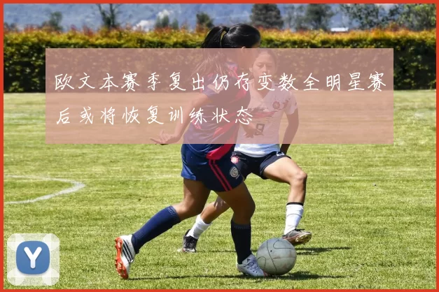 欧文本赛季复出仍存变数全明星赛后或将恢复训练状态