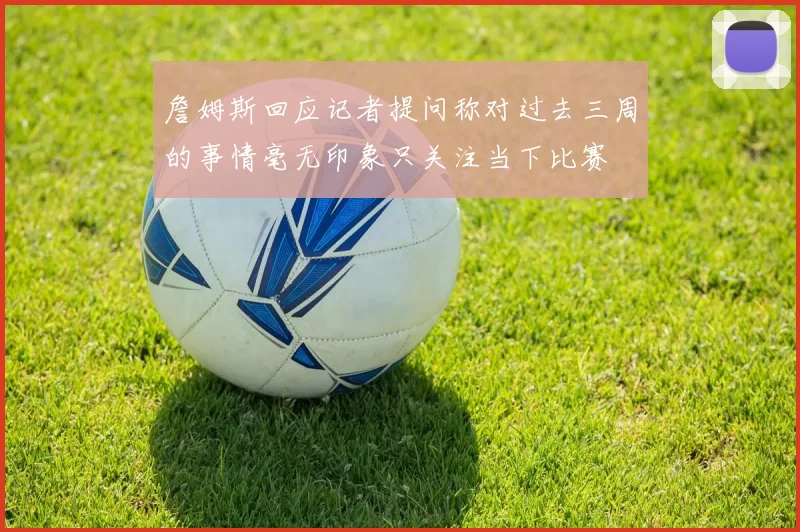 詹姆斯回应记者提问称对过去三周的事情毫无印象只关注当下比赛
