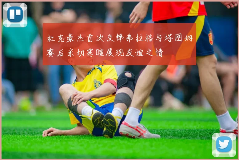 杜克豪杰首次交锋弗拉格与塔图姆赛后亲切寒暄展现友谊之情