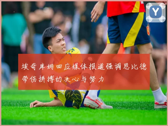 埃奇库姆回应媒体报道强调恩比德带伤拼搏的决心与努力