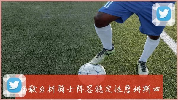 杨毅分析骑士阵容稳定性詹姆斯回归可能带来的影响与出场时间问题